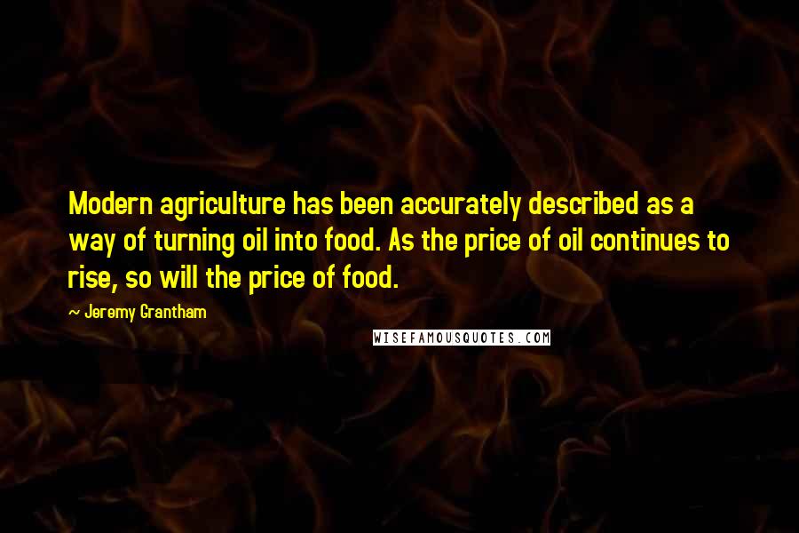 Jeremy Grantham Quotes: Modern agriculture has been accurately described as a way of turning oil into food. As the price of oil continues to rise, so will the price of food.