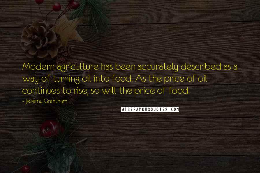 Jeremy Grantham Quotes: Modern agriculture has been accurately described as a way of turning oil into food. As the price of oil continues to rise, so will the price of food.