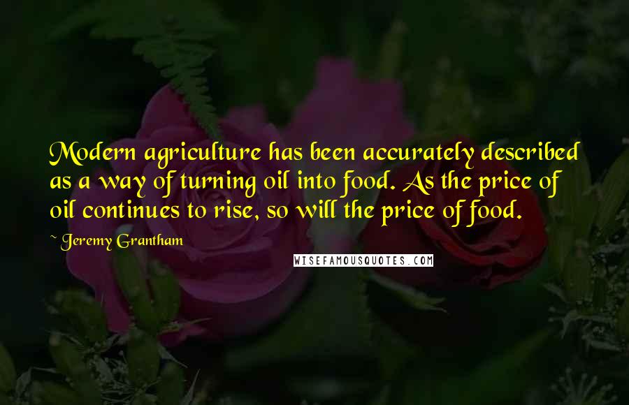 Jeremy Grantham Quotes: Modern agriculture has been accurately described as a way of turning oil into food. As the price of oil continues to rise, so will the price of food.