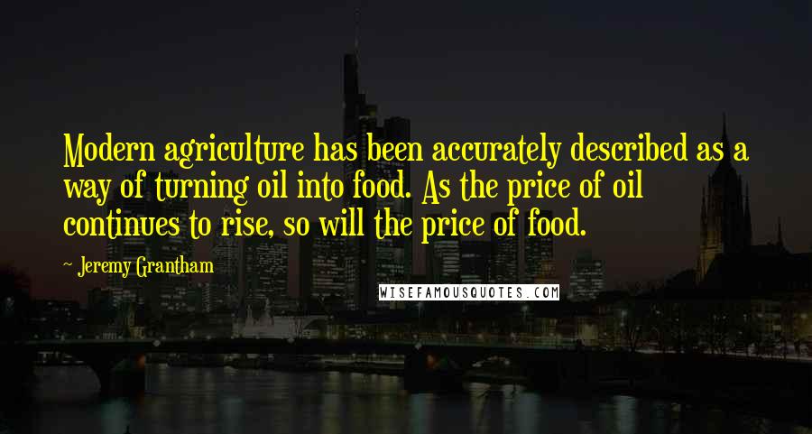 Jeremy Grantham Quotes: Modern agriculture has been accurately described as a way of turning oil into food. As the price of oil continues to rise, so will the price of food.