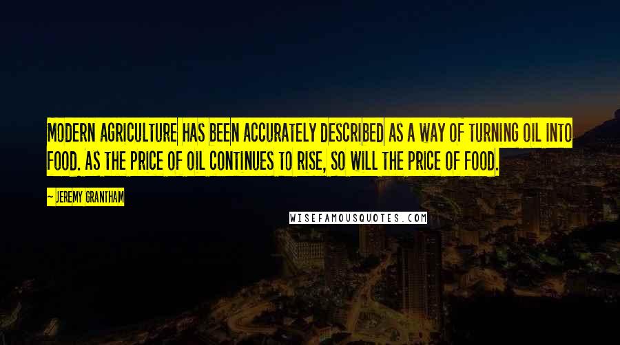 Jeremy Grantham Quotes: Modern agriculture has been accurately described as a way of turning oil into food. As the price of oil continues to rise, so will the price of food.