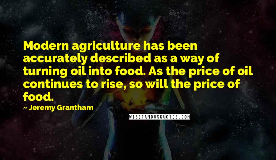 Jeremy Grantham Quotes: Modern agriculture has been accurately described as a way of turning oil into food. As the price of oil continues to rise, so will the price of food.