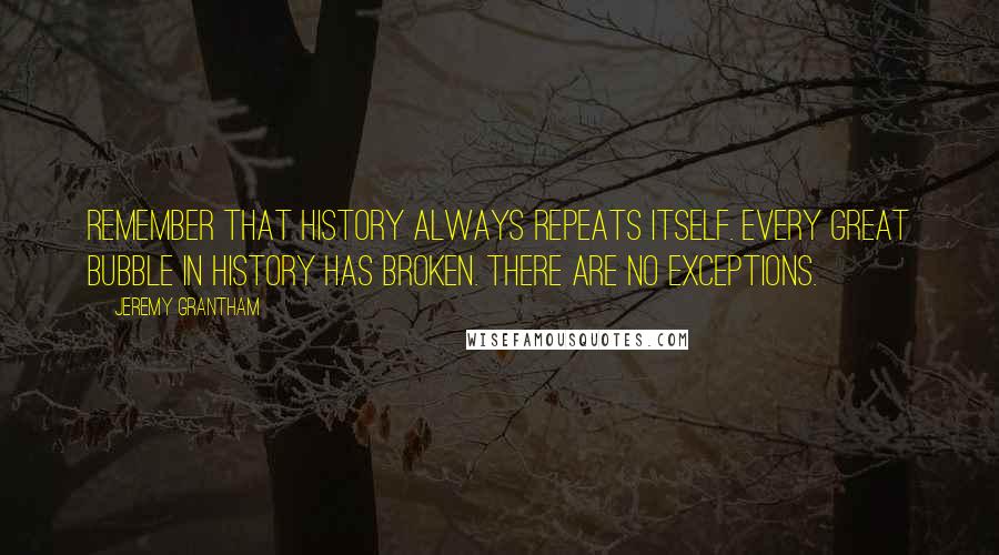 Jeremy Grantham Quotes: Remember that history always repeats itself. Every great bubble in history has broken. There are no exceptions.