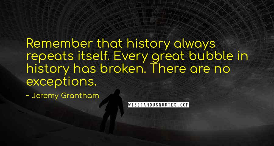 Jeremy Grantham Quotes: Remember that history always repeats itself. Every great bubble in history has broken. There are no exceptions.
