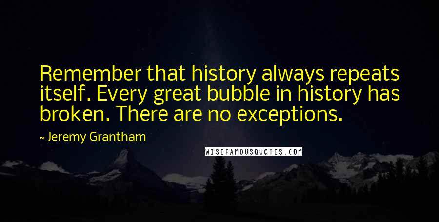 Jeremy Grantham Quotes: Remember that history always repeats itself. Every great bubble in history has broken. There are no exceptions.