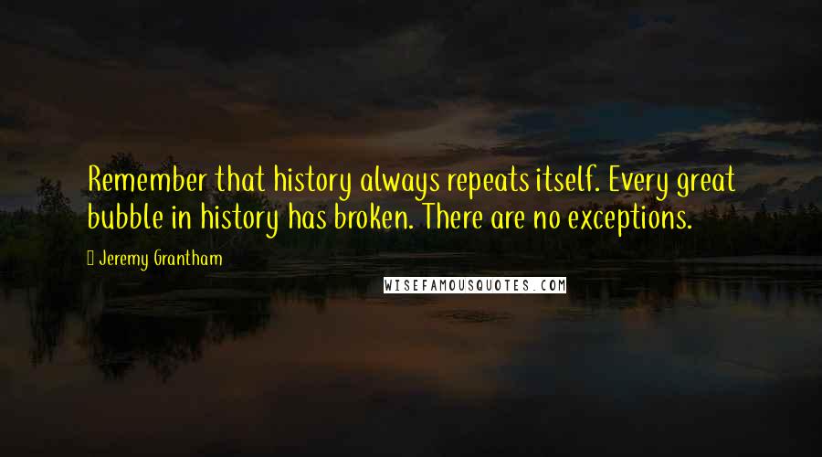 Jeremy Grantham Quotes: Remember that history always repeats itself. Every great bubble in history has broken. There are no exceptions.