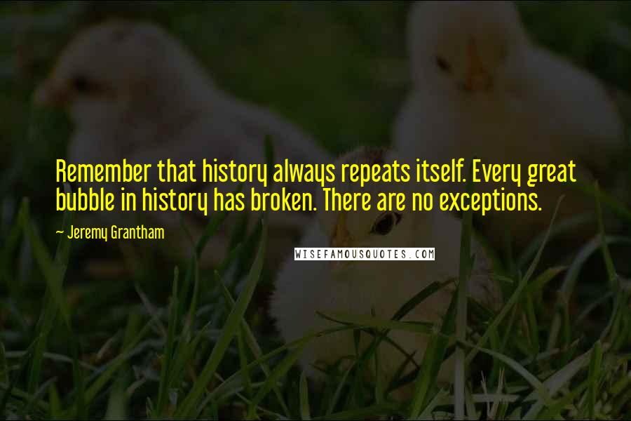 Jeremy Grantham Quotes: Remember that history always repeats itself. Every great bubble in history has broken. There are no exceptions.