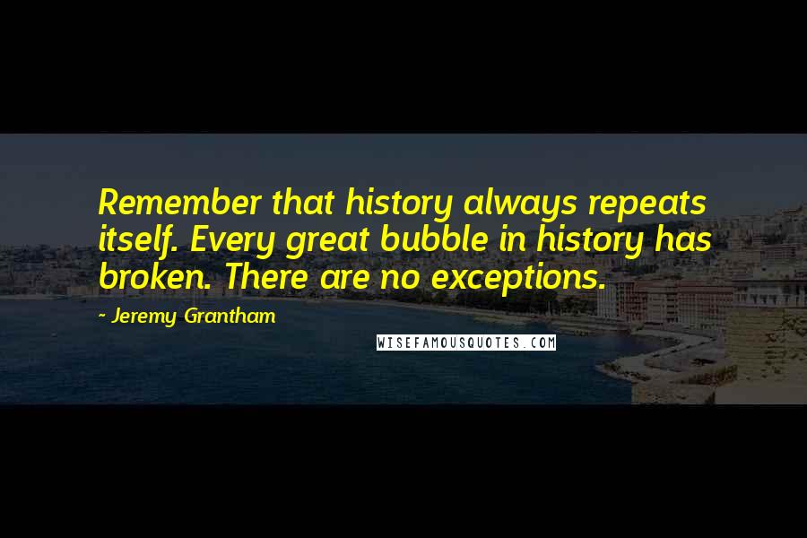 Jeremy Grantham Quotes: Remember that history always repeats itself. Every great bubble in history has broken. There are no exceptions.