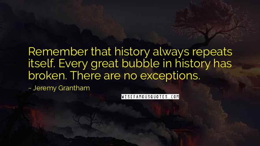 Jeremy Grantham Quotes: Remember that history always repeats itself. Every great bubble in history has broken. There are no exceptions.