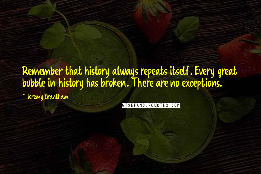 Jeremy Grantham Quotes: Remember that history always repeats itself. Every great bubble in history has broken. There are no exceptions.