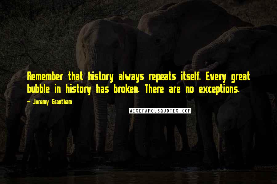 Jeremy Grantham Quotes: Remember that history always repeats itself. Every great bubble in history has broken. There are no exceptions.