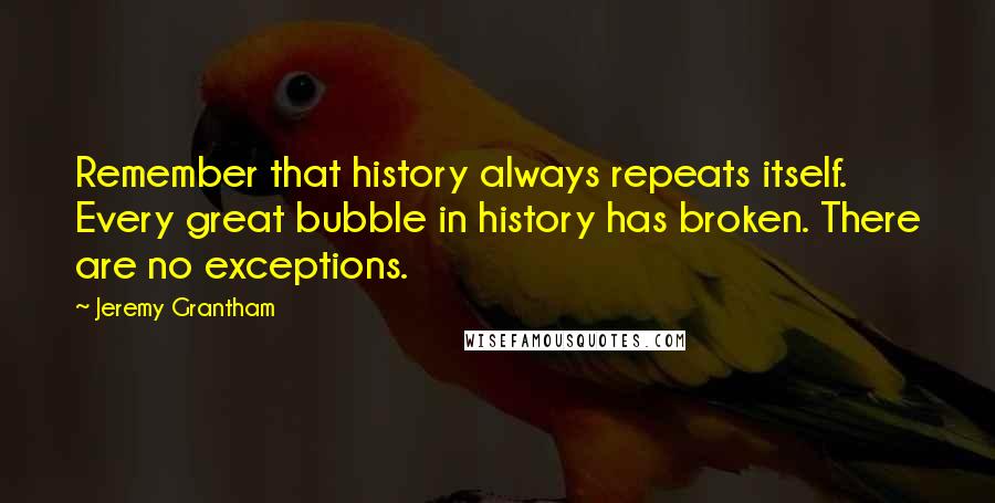 Jeremy Grantham Quotes: Remember that history always repeats itself. Every great bubble in history has broken. There are no exceptions.