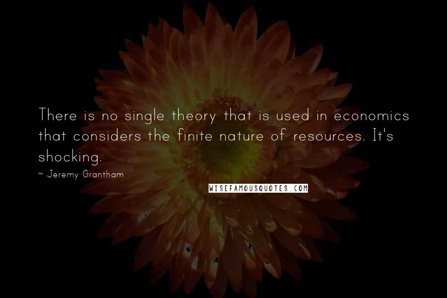 Jeremy Grantham Quotes: There is no single theory that is used in economics that considers the finite nature of resources. It's shocking.