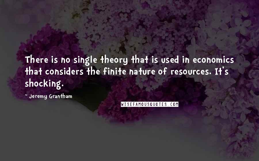 Jeremy Grantham Quotes: There is no single theory that is used in economics that considers the finite nature of resources. It's shocking.