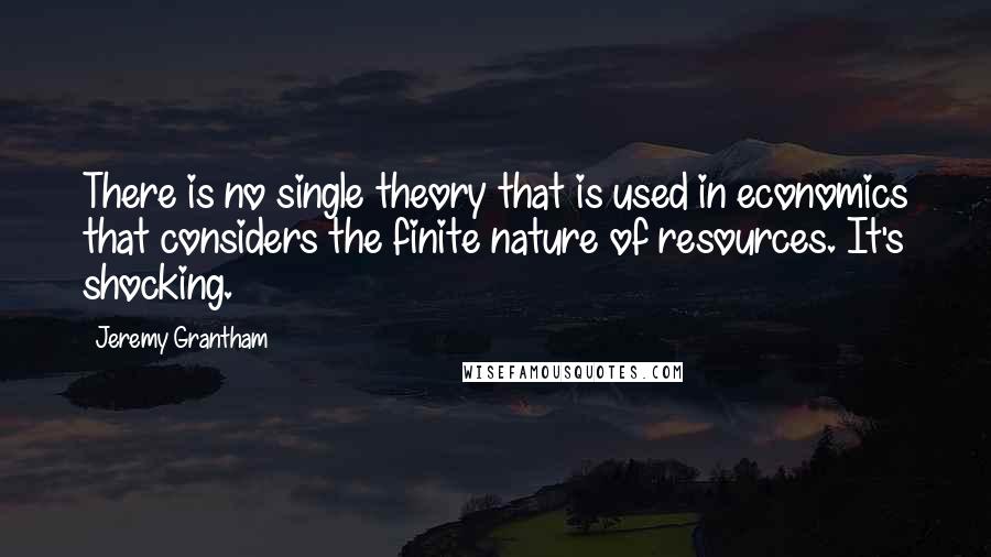 Jeremy Grantham Quotes: There is no single theory that is used in economics that considers the finite nature of resources. It's shocking.