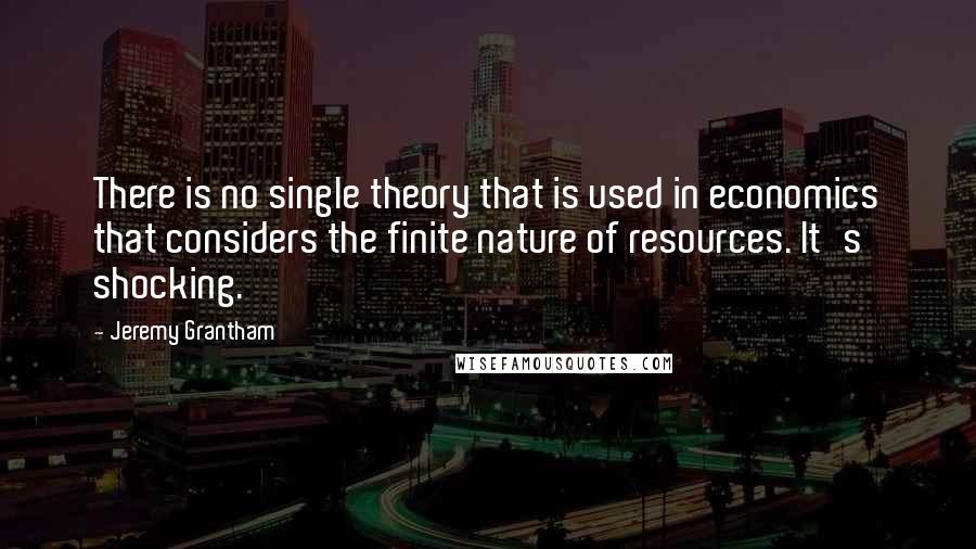 Jeremy Grantham Quotes: There is no single theory that is used in economics that considers the finite nature of resources. It's shocking.