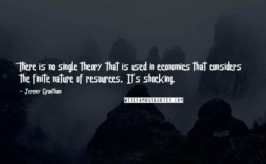 Jeremy Grantham Quotes: There is no single theory that is used in economics that considers the finite nature of resources. It's shocking.