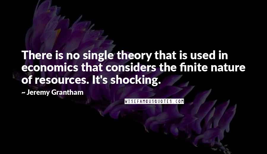 Jeremy Grantham Quotes: There is no single theory that is used in economics that considers the finite nature of resources. It's shocking.