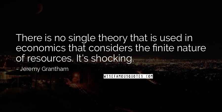 Jeremy Grantham Quotes: There is no single theory that is used in economics that considers the finite nature of resources. It's shocking.