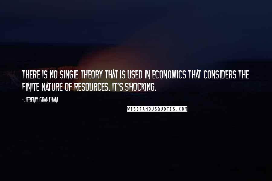 Jeremy Grantham Quotes: There is no single theory that is used in economics that considers the finite nature of resources. It's shocking.