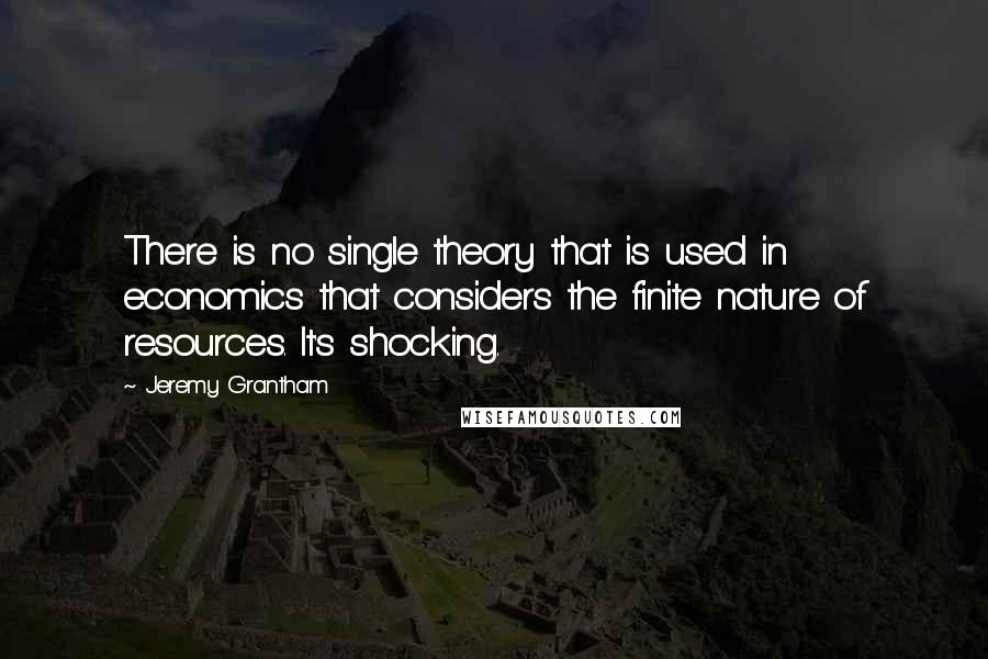 Jeremy Grantham Quotes: There is no single theory that is used in economics that considers the finite nature of resources. It's shocking.