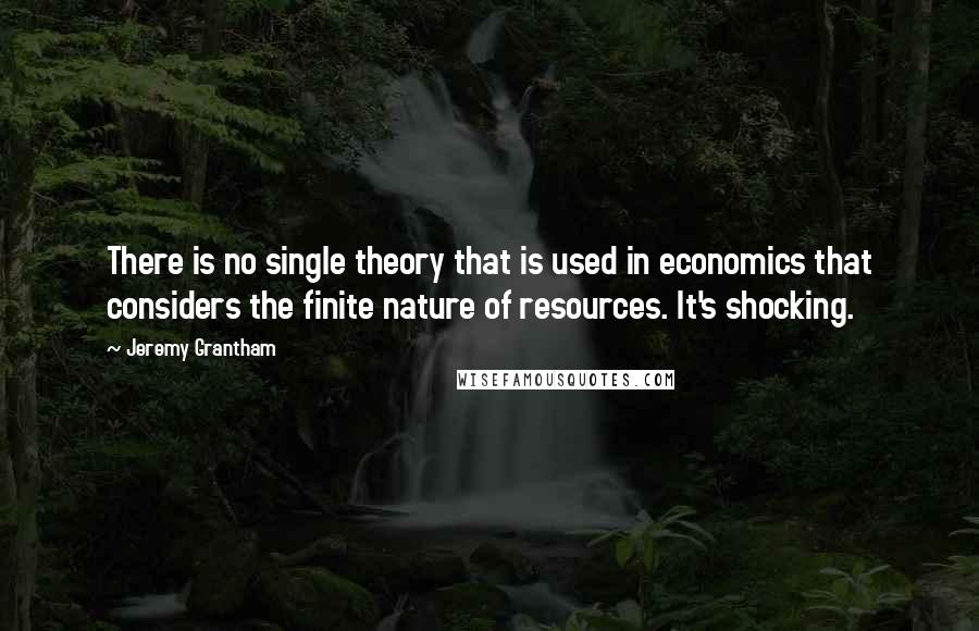 Jeremy Grantham Quotes: There is no single theory that is used in economics that considers the finite nature of resources. It's shocking.