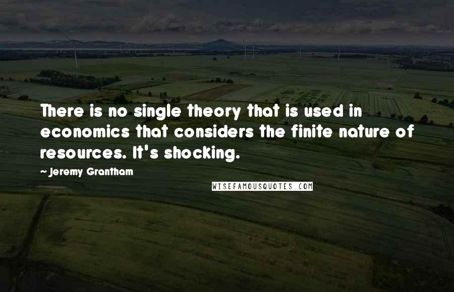 Jeremy Grantham Quotes: There is no single theory that is used in economics that considers the finite nature of resources. It's shocking.