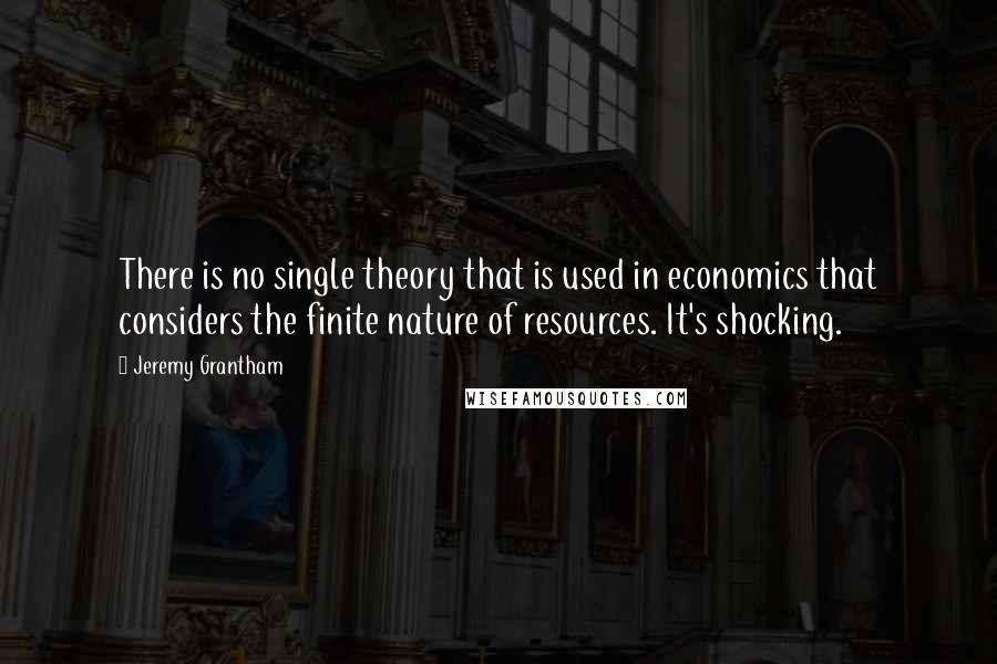 Jeremy Grantham Quotes: There is no single theory that is used in economics that considers the finite nature of resources. It's shocking.