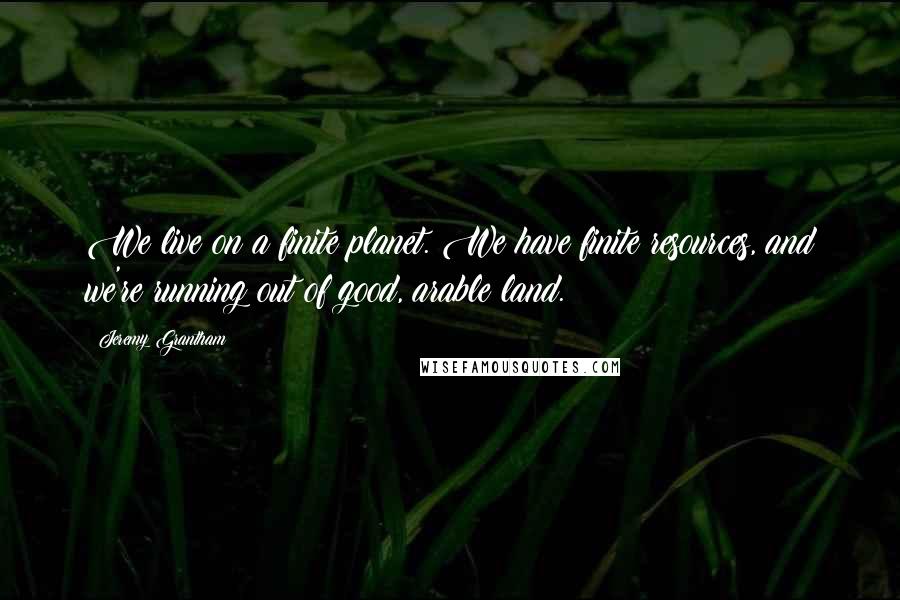 Jeremy Grantham Quotes: We live on a finite planet. We have finite resources, and we're running out of good, arable land.