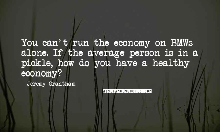 Jeremy Grantham Quotes: You can't run the economy on BMWs alone. If the average person is in a pickle, how do you have a healthy economy?