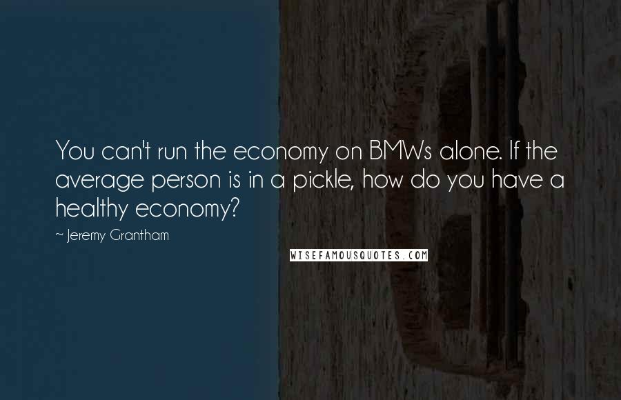 Jeremy Grantham Quotes: You can't run the economy on BMWs alone. If the average person is in a pickle, how do you have a healthy economy?