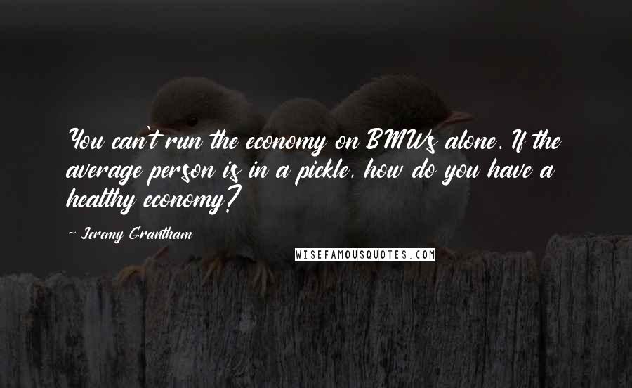 Jeremy Grantham Quotes: You can't run the economy on BMWs alone. If the average person is in a pickle, how do you have a healthy economy?