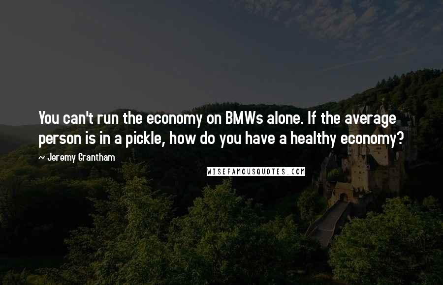 Jeremy Grantham Quotes: You can't run the economy on BMWs alone. If the average person is in a pickle, how do you have a healthy economy?