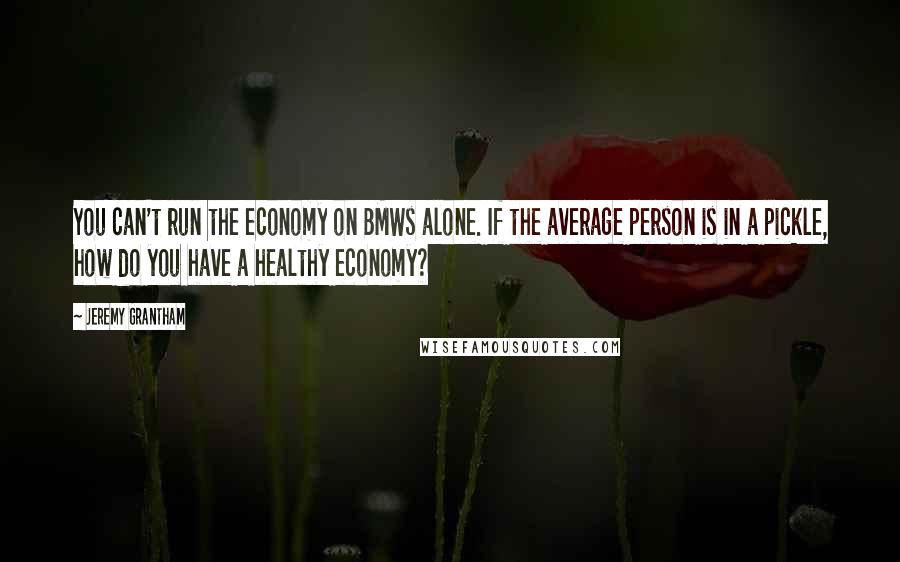 Jeremy Grantham Quotes: You can't run the economy on BMWs alone. If the average person is in a pickle, how do you have a healthy economy?