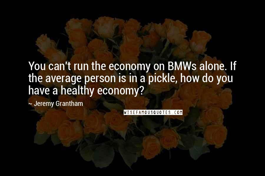 Jeremy Grantham Quotes: You can't run the economy on BMWs alone. If the average person is in a pickle, how do you have a healthy economy?