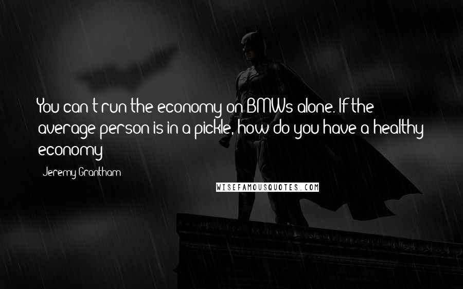 Jeremy Grantham Quotes: You can't run the economy on BMWs alone. If the average person is in a pickle, how do you have a healthy economy?