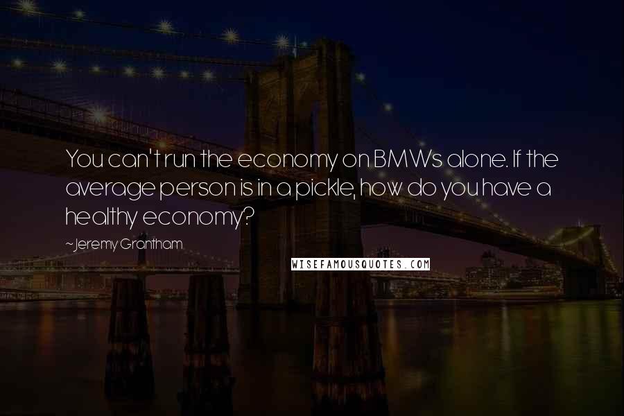 Jeremy Grantham Quotes: You can't run the economy on BMWs alone. If the average person is in a pickle, how do you have a healthy economy?