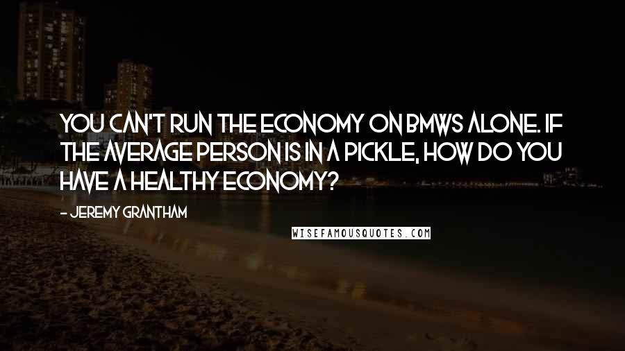 Jeremy Grantham Quotes: You can't run the economy on BMWs alone. If the average person is in a pickle, how do you have a healthy economy?