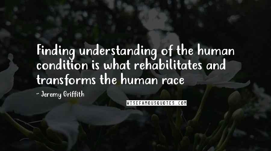 Jeremy Griffith Quotes: Finding understanding of the human condition is what rehabilitates and transforms the human race