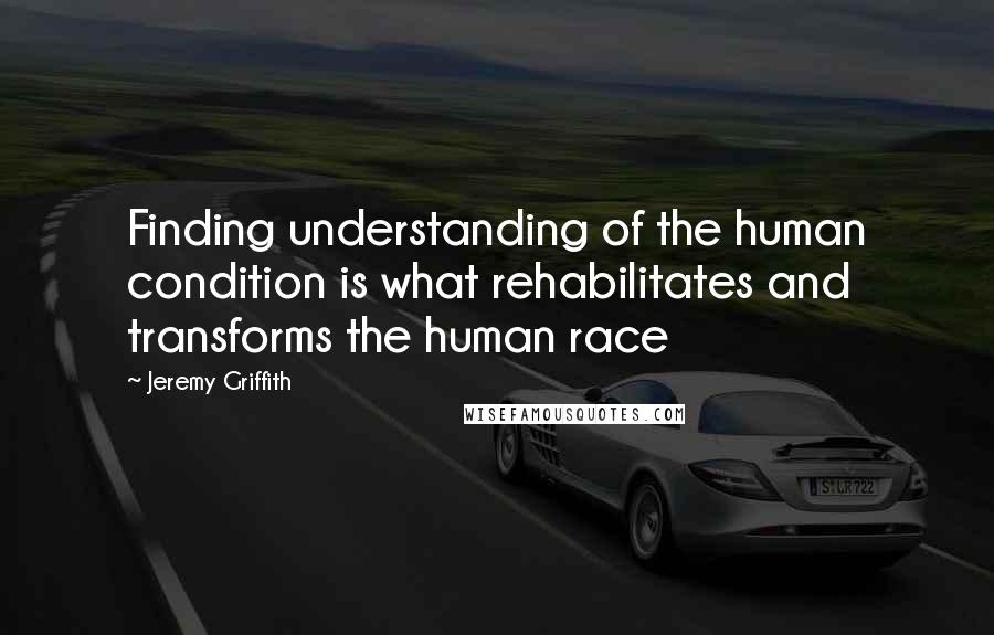 Jeremy Griffith Quotes: Finding understanding of the human condition is what rehabilitates and transforms the human race