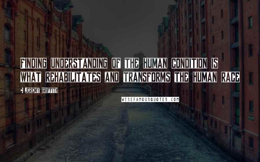 Jeremy Griffith Quotes: Finding understanding of the human condition is what rehabilitates and transforms the human race