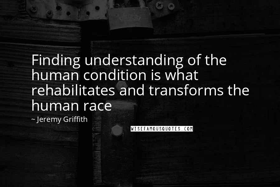 Jeremy Griffith Quotes: Finding understanding of the human condition is what rehabilitates and transforms the human race