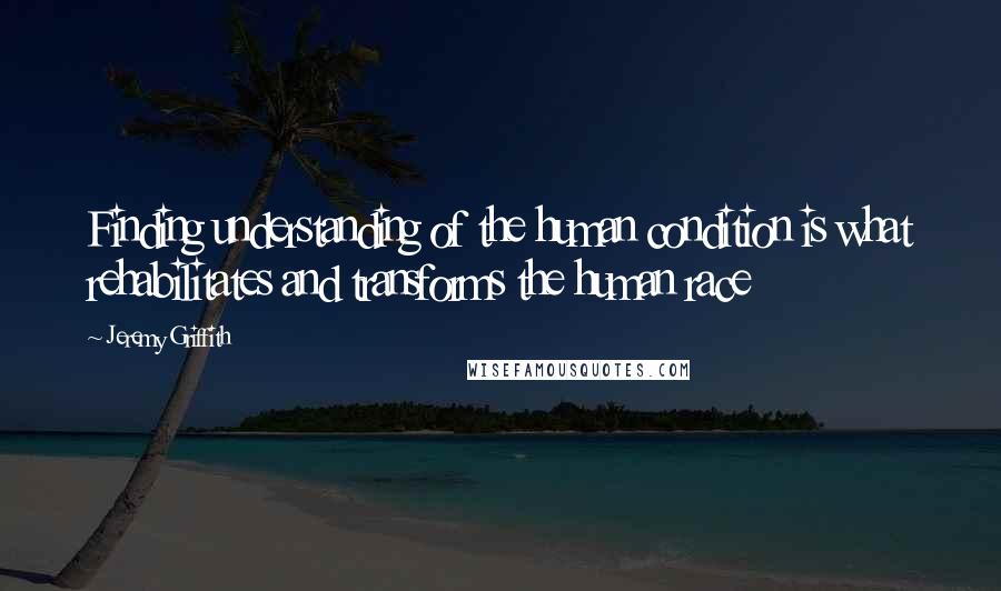 Jeremy Griffith Quotes: Finding understanding of the human condition is what rehabilitates and transforms the human race