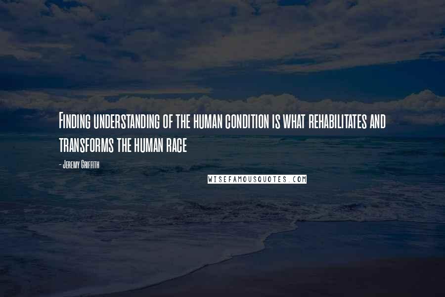 Jeremy Griffith Quotes: Finding understanding of the human condition is what rehabilitates and transforms the human race