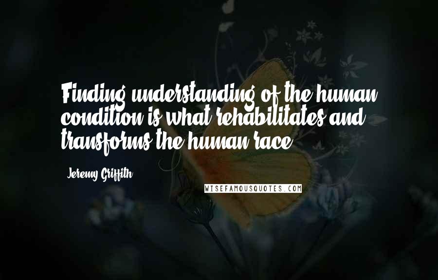 Jeremy Griffith Quotes: Finding understanding of the human condition is what rehabilitates and transforms the human race