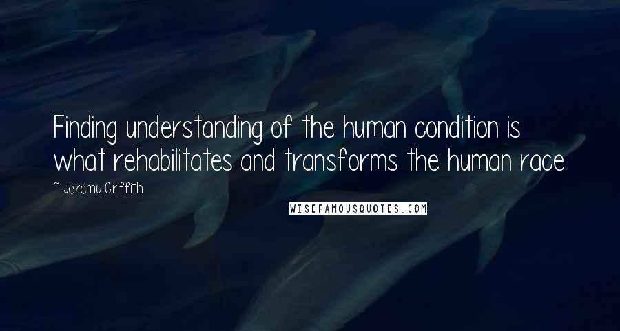 Jeremy Griffith Quotes: Finding understanding of the human condition is what rehabilitates and transforms the human race