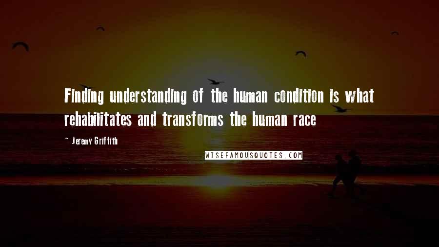 Jeremy Griffith Quotes: Finding understanding of the human condition is what rehabilitates and transforms the human race