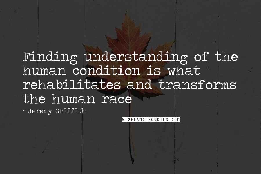 Jeremy Griffith Quotes: Finding understanding of the human condition is what rehabilitates and transforms the human race