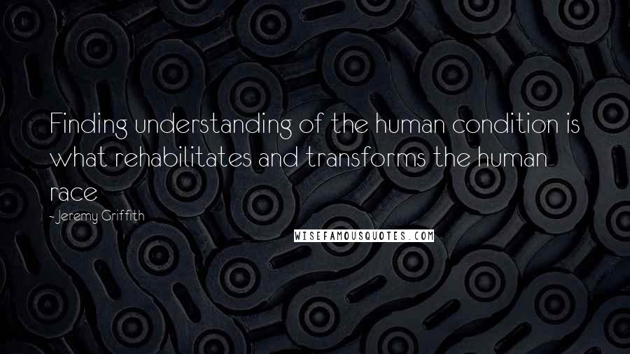 Jeremy Griffith Quotes: Finding understanding of the human condition is what rehabilitates and transforms the human race