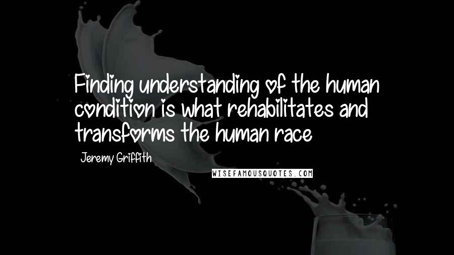 Jeremy Griffith Quotes: Finding understanding of the human condition is what rehabilitates and transforms the human race